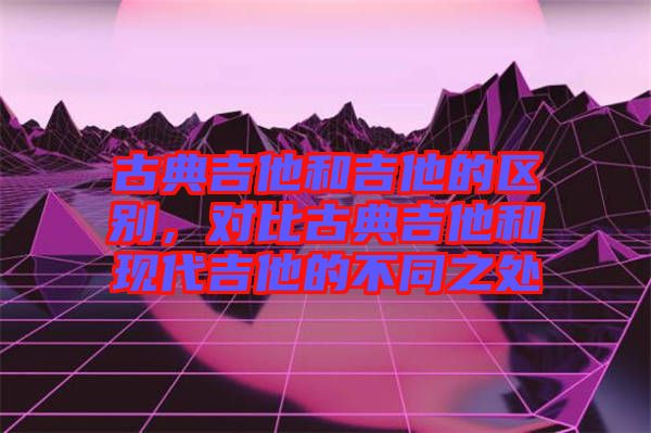 古典吉他和吉他的區(qū)別，對比古典吉他和現(xiàn)代吉他的不同之處