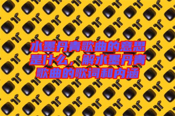 水墨丹青歌曲的意思是什么，解水墨丹青歌曲的歌詞和內(nèi)涵