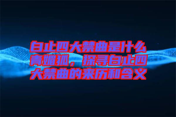 白止四大禁曲是什么青媚狐，探尋白止四大禁曲的來歷和含義