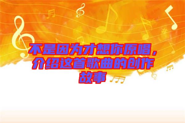 不是因?yàn)椴畔肽阍榻B這首歌曲的創(chuàng)作故事