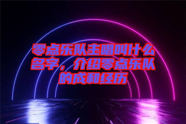 零點(diǎn)樂(lè)隊(duì)主唱叫什么名字，介紹零點(diǎn)樂(lè)隊(duì)的成和經(jīng)歷