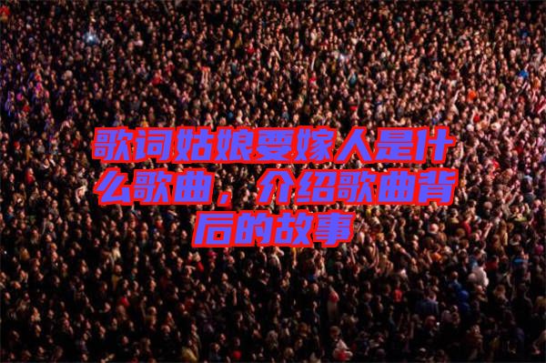 歌詞姑娘要嫁人是什么歌曲，介紹歌曲背后的故事