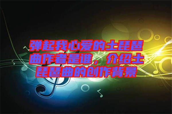 彈起我心愛(ài)的土琵琶曲作者是誰(shuí)，介紹土琵琶曲的創(chuàng)作背景