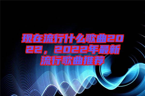 現(xiàn)在流行什么歌曲2022，2022年最新流行歌曲推薦