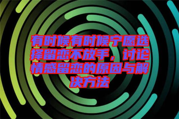 有時候有時候寧愿選擇留戀不放手，討論情感留戀的原因與解決方法