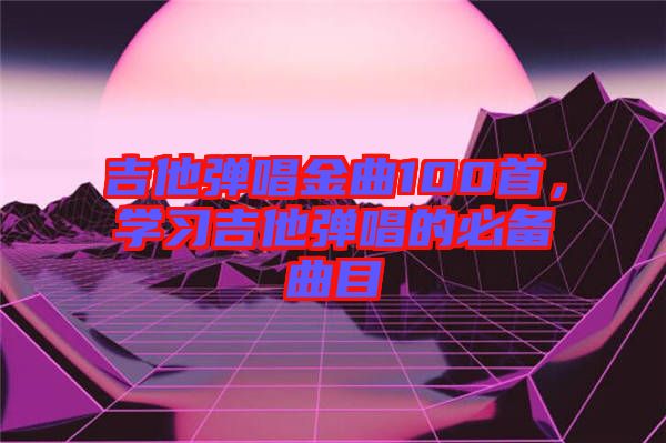 吉他彈唱金曲100首，學(xué)習(xí)吉他彈唱的必備曲目