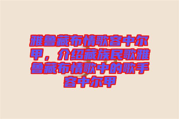 雅魯藏布情歌容中爾甲，介紹藏族民歌雅魯藏布情歌中的歌手容中爾甲