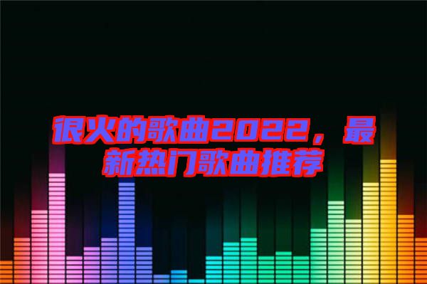 很火的歌曲2022，最新熱門歌曲推薦