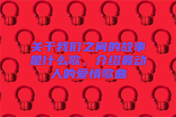 關(guān)于我們之間的故事是什么歌，介紹最動人的愛情歌曲