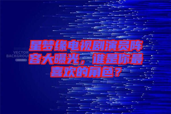 星夢(mèng)緣電視劇演員陣容大曝光，誰(shuí)是你最喜歡的角色？