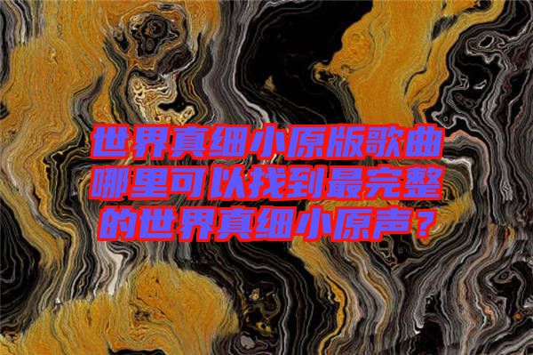 世界真細(xì)小原版歌曲哪里可以找到最完整的世界真細(xì)小原聲？