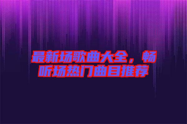 最新場歌曲大全，暢聽場熱門曲目推薦