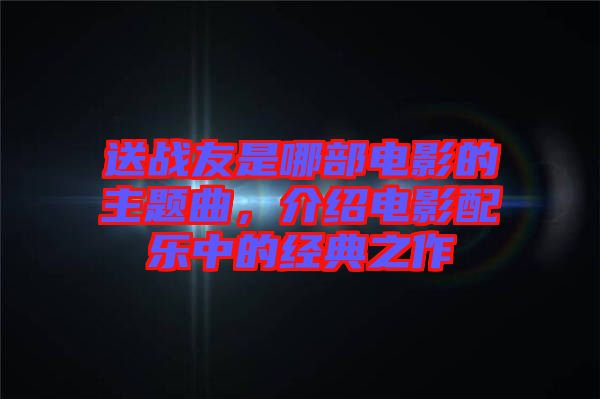 送戰(zhàn)友是哪部電影的主題曲，介紹電影配樂中的經(jīng)典之作