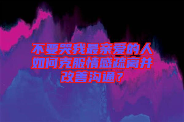 不要哭我最親愛的人如何克服情感疏離并改善溝通？