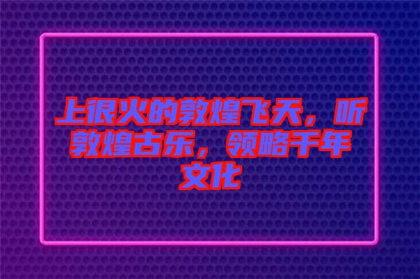 上很火的敦煌飛天，聽敦煌古樂，領(lǐng)略千年文化