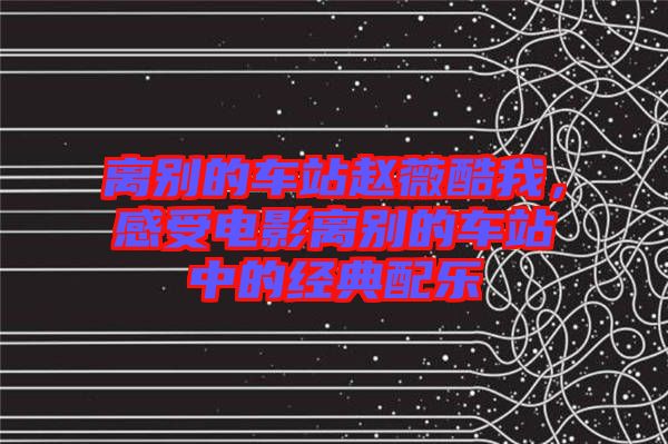 離別的車站趙薇酷我，感受電影離別的車站中的經(jīng)典配樂