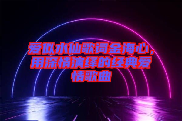 愛似水仙歌詞金海心，用深情演繹的經(jīng)典愛情歌曲