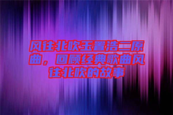 風往北吹玉置浩二原曲，回顧經(jīng)典歌曲風往北吹的故事