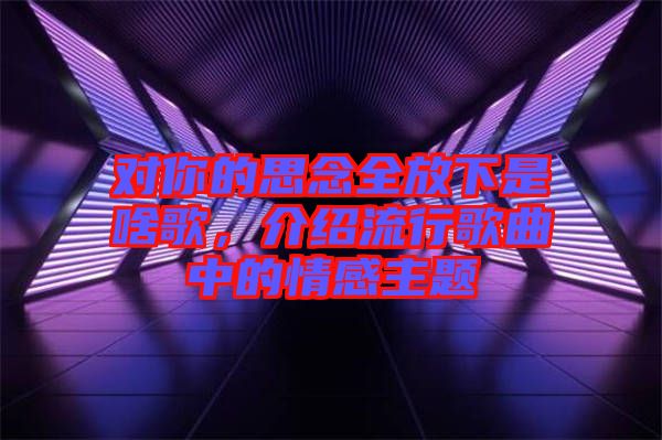 對(duì)你的思念全放下是啥歌，介紹流行歌曲中的情感主題