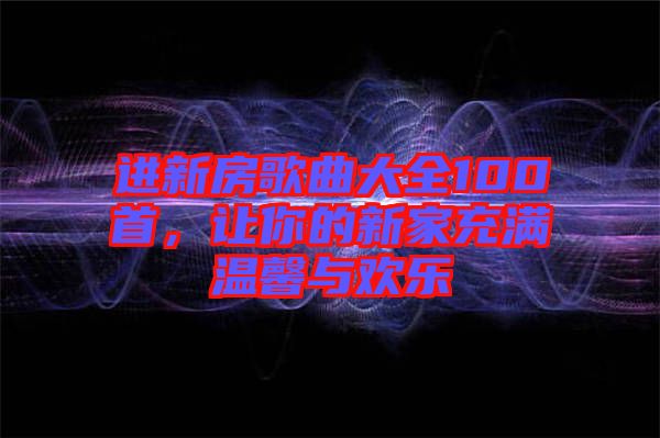 進(jìn)新房歌曲大全100首，讓你的新家充滿溫馨與歡樂