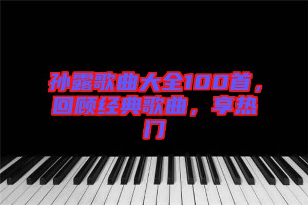 孫露歌曲大全100首，回顧經(jīng)典歌曲，享熱門