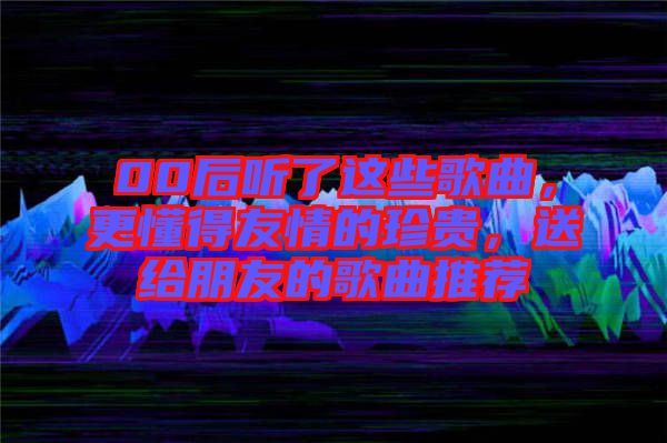 00后聽了這些歌曲，更懂得友情的珍貴，送給朋友的歌曲推薦