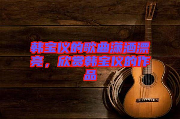 韓寶儀的歌曲瀟灑漂亮，欣賞韓寶儀的作品