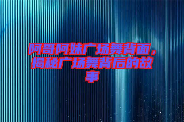 阿哥阿妹廣場舞背面，揭秘廣場舞背后的故事