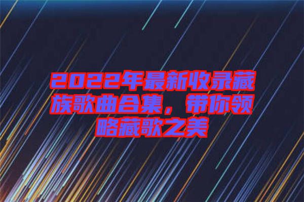 2022年最新收錄藏族歌曲合集，帶你領(lǐng)略藏歌之美