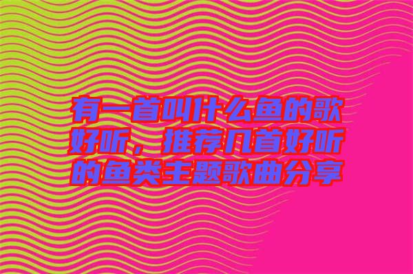 有一首叫什么魚的歌好聽，推薦幾首好聽的魚類主題歌曲分享