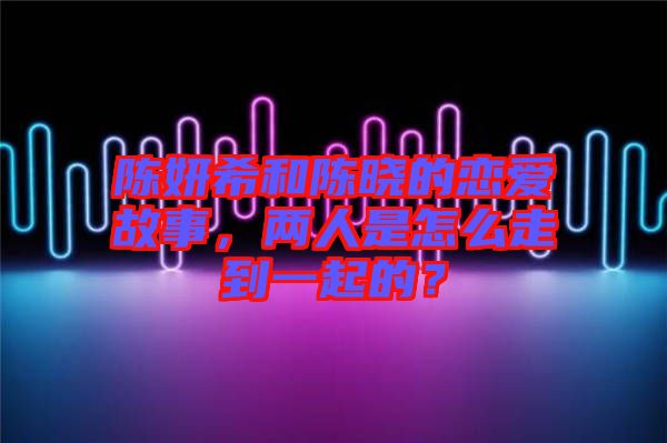 陳妍希和陳曉的戀愛故事，兩人是怎么走到一起的？