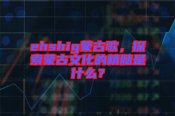 ehshig蒙古歌，探索蒙古文化的精髓是什么？