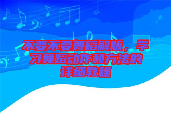 不要不要舞蹈解版，學(xué)習(xí)舞蹈動(dòng)作和方法的詳細(xì)教程