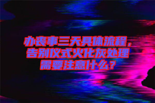 辦喪事三天具體流程，告別儀式火化灰處理需要注意什么？