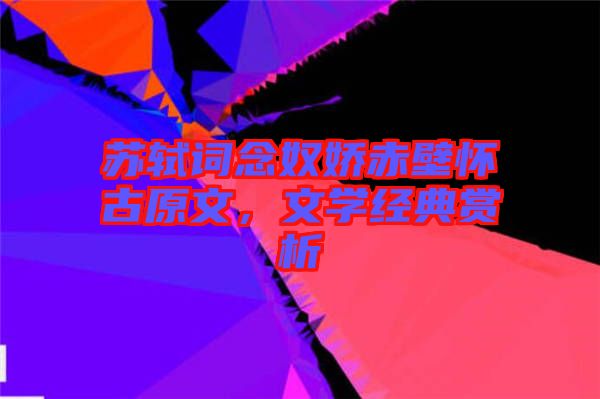 蘇軾詞念奴嬌赤壁懷古原文，文學經典賞析