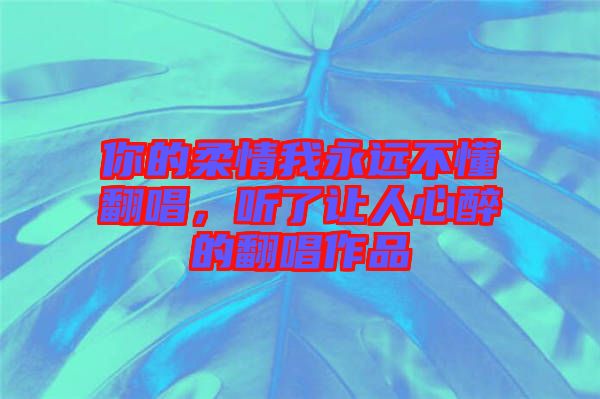 你的柔情我永遠(yuǎn)不懂翻唱，聽了讓人心醉的翻唱作品