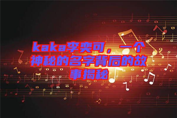 kaka李奕可，一個神秘的名字背后的故事揭秘