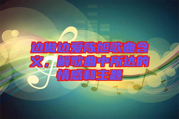 邊做邊愛陳旭歌曲含義，解歌曲中所達(dá)的情感和主題