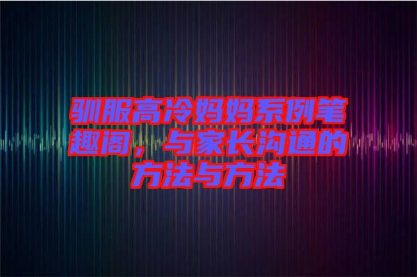 馴服高冷媽媽系例筆趣閣，與家長溝通的方法與方法