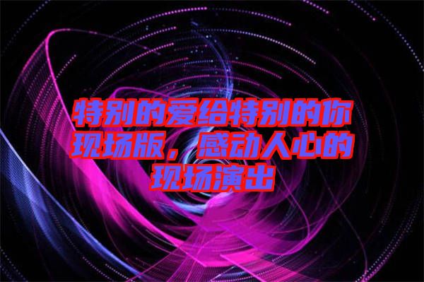 特別的愛(ài)給特別的你現(xiàn)場(chǎng)版，感動(dòng)人心的現(xiàn)場(chǎng)演出