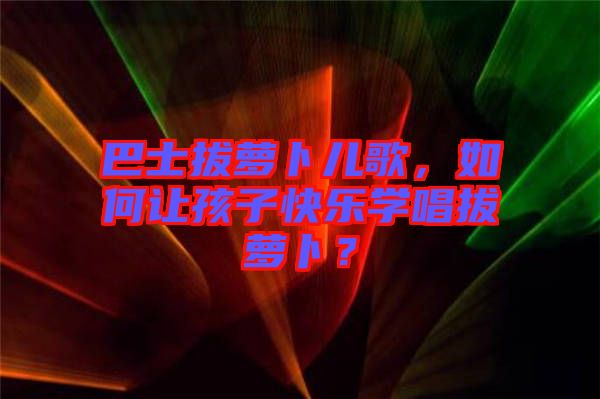 巴士拔蘿卜兒歌，如何讓孩子快樂學(xué)唱拔蘿卜？