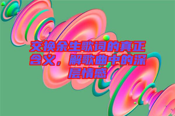 交換余生歌詞的真正含義，解歌曲中的深層情感