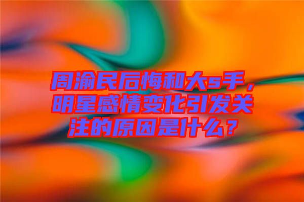 周渝民后悔和大s手，明星感情變化引發(fā)關(guān)注的原因是什么？