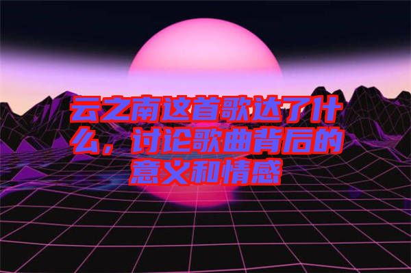 云之南這首歌達了什么，討論歌曲背后的意義和情感