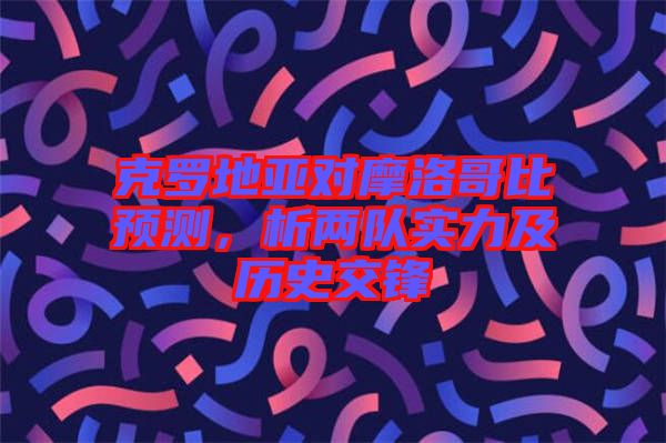 克羅地亞對摩洛哥比預(yù)測，析兩隊實力及歷史交鋒