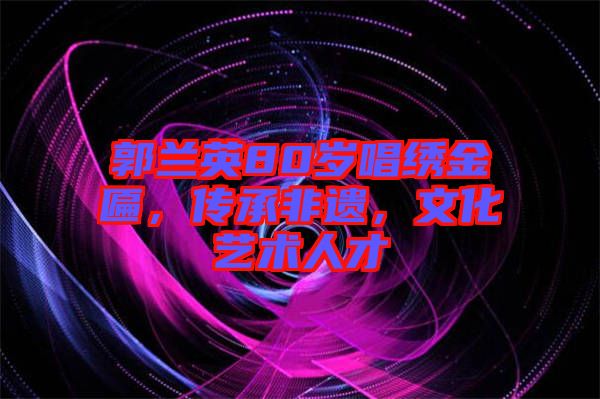 郭蘭英80歲唱繡金匾，傳承非遺，文化藝術(shù)人才