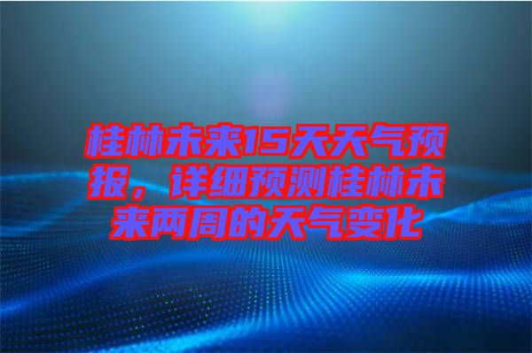 桂林未來(lái)15天天氣預(yù)報(bào)，詳細(xì)預(yù)測(cè)桂林未來(lái)兩周的天氣變化