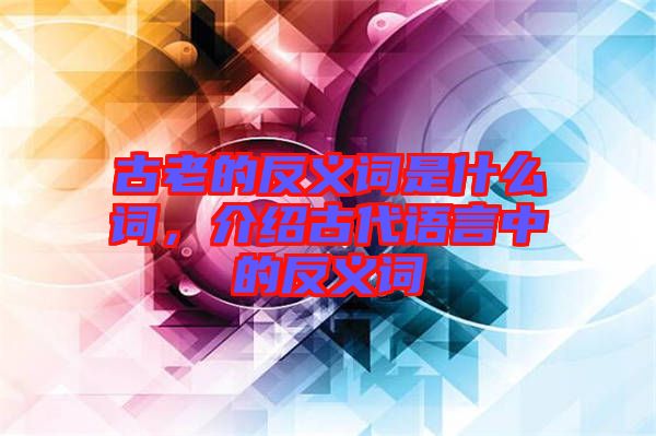 古老的反義詞是什么詞，介紹古代語言中的反義詞