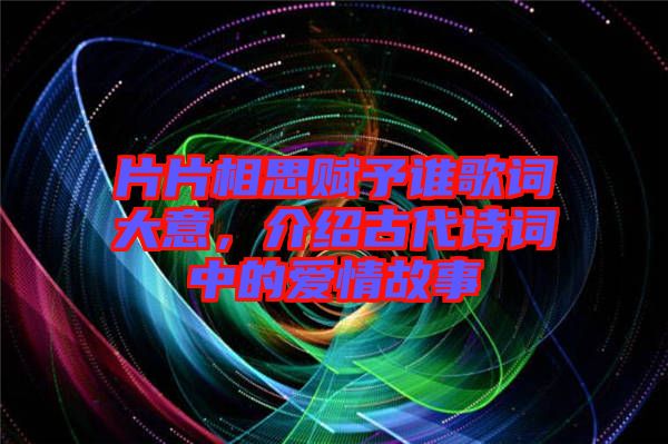 片片相思賦予誰歌詞大意，介紹古代詩詞中的愛情故事