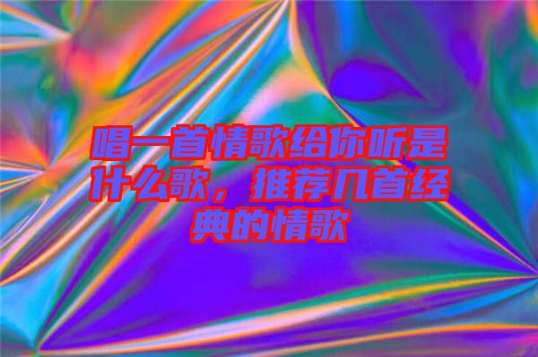 唱一首情歌給你聽是什么歌，推薦幾首經(jīng)典的情歌